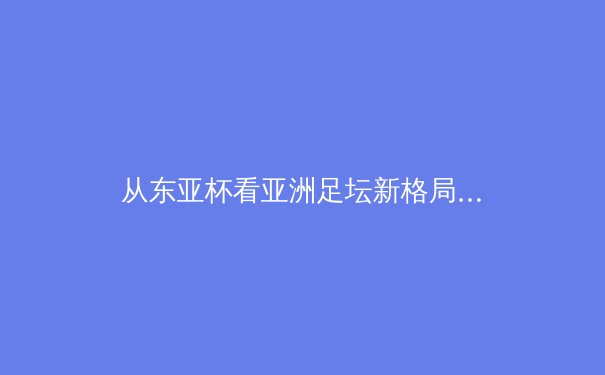 从东亚杯看亚洲足坛新格局：技术流崛起与传统强队困境 - 2