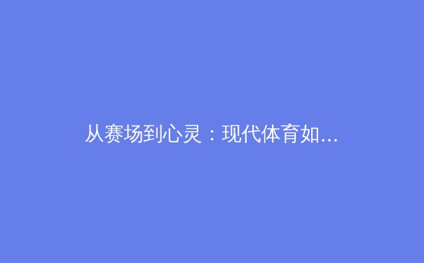 从赛场到心灵：现代体育如何重塑社会凝聚力与国民精神