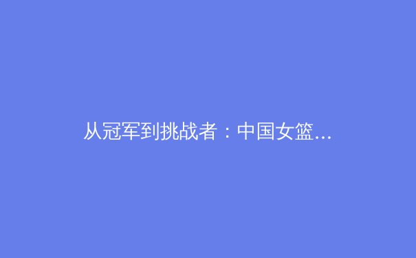 从冠军到挑战者：中国女篮的巴黎之路与职业体育的深层变革 - 2