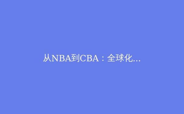 从NBA到CBA：全球化浪潮下中国篮球的战略转型与未来挑战 - 3